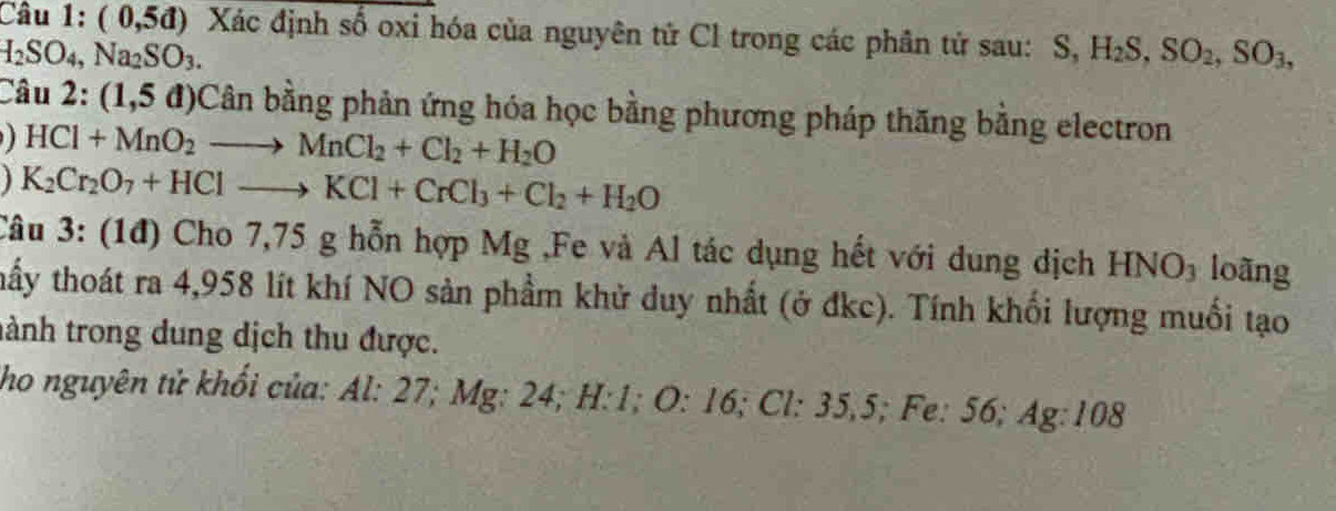 Câu 1:(0,5d) Xác định số oxi hóa của nguyên tử Cl trong các phân tử sau: S, H_2S, SO_2, SO_3,
H_2SO_4, Na_2SO_3. 
Câu 2:(1,5d) Cân bằng phản ứng hóa học bằng phương pháp thăng bằng electron
HCl+MnO_2to MnCl_2+Cl_2+H_2O
1 K_2Cr_2O_7+HClto KCl+CrCl_3+Cl_2+H_2O
Câu 3: (1đ) Cho 7,75 g hỗn hợp Mg ,Fe và Al tác dụng hết với dung dịch HNO_3 loãng 
thấy thoát ra 4,958 lít khí NO sản phẩm khử duy nhất (ở đkc). Tính khối lượng muối tạo 
tành trong dung dịch thu được. 
ho nguyên tử khối của: Al: 27; Mg : 24; H : 1; O : 16; Cl : 35, 5; Fe: 56; Ag : 108