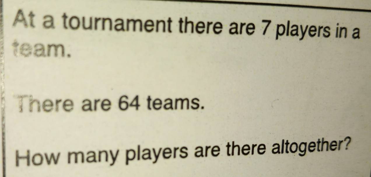 At a tournament there are 7 players in a 
team. 
There are 64 teams. 
How many players are there altogether?