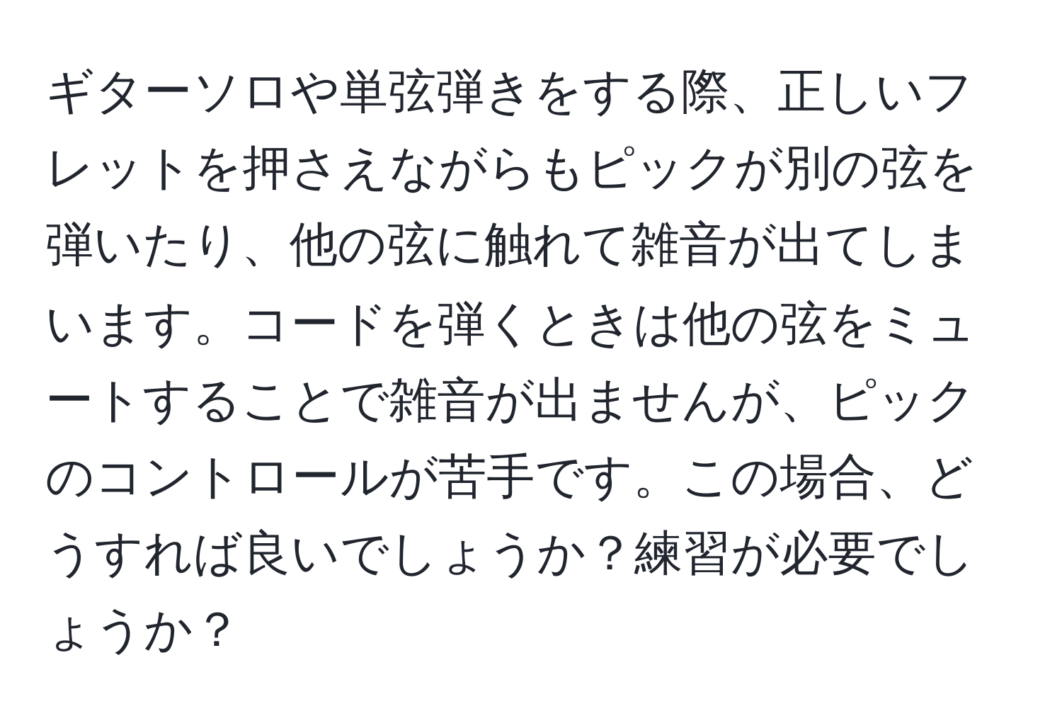 ギターソロや単弦弾きをする際、正しいフレットを押さえながらもピックが別の弦を弾いたり、他の弦に触れて雑音が出てしまいます。コードを弾くときは他の弦をミュートすることで雑音が出ませんが、ピックのコントロールが苦手です。この場合、どうすれば良いでしょうか？練習が必要でしょうか？