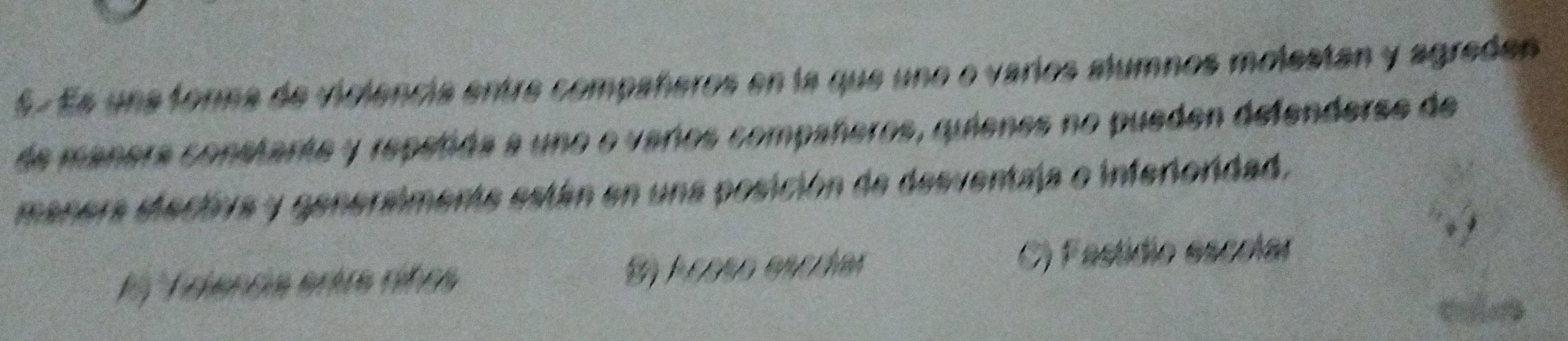 Es una forna de violencia entre compañeros en la que uno o varios alumnos molestan y agreden
de mañera constarte y repeñda a uno o veros compañeros, quienes no pueden defenderse de
manera etectva y genersimente están en una posición de desventaja o inferioridad.
1 º Triencia entre rifos S) Acoso encríar C) Fastídio escolar