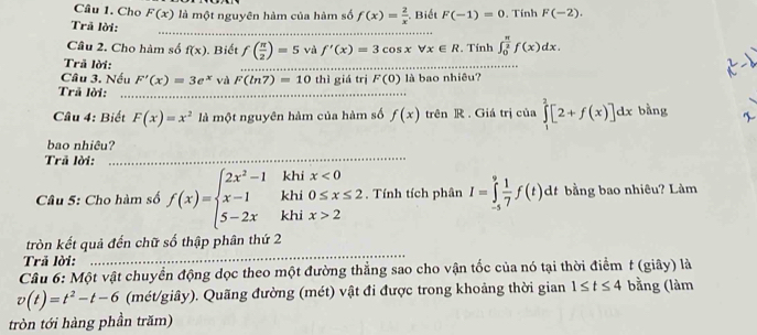 Cho F(x) là một nguyên hàm của hàm số f(x)= 2/x  Biết F(-1)=0. Tính F(-2). 
Trã lời: 
_ 
Câu 2. Cho hàm số f(x). Biết f( π /2 )=5 và f'(x)=3cos xforall x∈ R :. Tính ∈t _0^((frac π)2)f(x)dx. 
Trã lời: 
_ 
_ 
Câu 3. Nếu F'(x)=3e^x va F(ln 7)=10 thì giá trị F(0) là bao nhiêu? 
Trã lời:_ 
Câu 4: Biết F(x)=x^2 là một nguyên hàm của hàm số f(x) trên R . Giá trị của ∈tlimits _1^(2[2+f(x)]dx bàng 
bao nhiêu? 
Trã lời:_ 
kh: 
Câu 5: Cho hàm số f(x)=beginarray)l 2x^2-1 x-1 5-2xendarray. kh beginarrayr x<0 0≤ x≤ 2 x>2endarray. Tính tích phân I=∈tlimits _(-5)^9 1/7 f(t) dt bằng bao nhiêu? Lâm 
khi 
tròn kết quả đến chữ số thập phân thứ 2 
Trả lời:_ 
Câu 6: Một vật chuyển động dọc theo một đường thẳng sao cho vận tốc của nó tại thời điểm t (giây) là
v(t)=t^2-t-6 (mét/giây). Quãng đường (mét) vật đi được trong khoảng thời gian 1≤ t≤ 4 bằng (làm 
tròn tới hàng phần trăm)