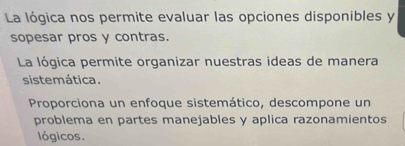 La lógica nos permite evaluar las opciones disponibles y
sopesar pros y contras.
La lógica permite organizar nuestras ideas de manera
sistemática.
Proporciona un enfoque sistemático, descompone un
problema en partes manejables y aplica razonamientos
lógicos.