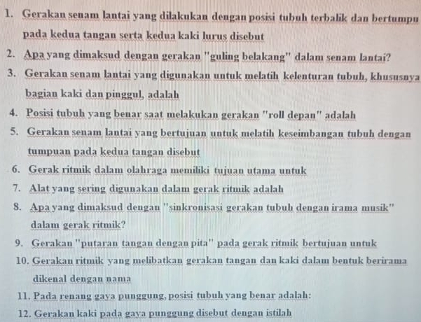 Gerakan senam lantai yang dilakukan dengan posisi tubuh terbalik dan bertumpu 
pada kedua tangan serta kedua kaki lurus disebut 
2. Apa yang dimaksud dengan gerakan "guling belakang" dalam senam lantai? 
3. Gerakan senam lantai yang digunakan untuk melatih kelenturan tubuh, khususnya 
bagian kaki dan pinggul, adalah 
4. Posisi tubuh yang benar saat melakukan gerakan "roll depan" adalah 
5. Gerakan senam lantai yang bertujuan untuk melatih keseimbangan tubuh dengan 
tumpuan pada kedua tangan disebut 
6. Gerak ritmik dalam olahraga memiliki tujuan utama untuk 
7. Alat yang sering digunakan dalam gerak ritmik adalah 
8. Apa yang dimaksud dengan "sinkronisasi gerakan tubuh dengan irama musik" 
dalam gerak ritmik? 
9. Gerakan 'putaran tangan dengan pita" pada gerak ritmik bertujuan untuk 
10. Gerakan ritmik yang melibatkan gerakan tangan dan kaki dalam bentuk berirama 
dikenal dengan nama 
11. Pada renang gaya punggung, posisi tubuh yang benar adalah: 
12. Gerakan kaki pada gaya punggung disebut dengan istilah