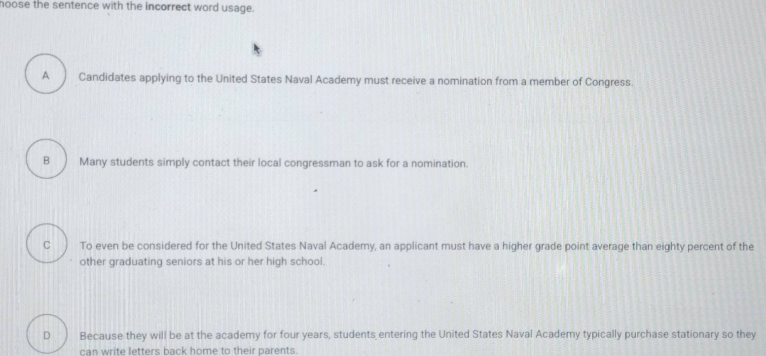 hoose the sentence with the incorrect word usage.
A Candidates applying to the United States Naval Academy must receive a nomination from a member of Congress.
B Many students simply contact their local congressman to ask for a nomination.
C To even be considered for the United States Naval Academy, an applicant must have a higher grade point average than eighty percent of the
other graduating seniors at his or her high school.
D Because they will be at the academy for four years, students entering the United States Naval Academy typically purchase stationary so they
can write letters back home to their parents.