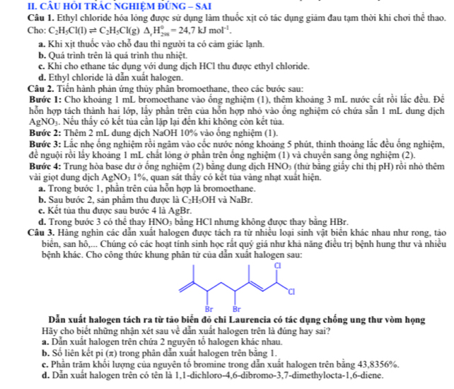 CÂU HÕI TRÁC NGHIỆM ĐÚNG - SAI
Câu 1. Ethyl chloride hóa lỏng được sử dụng làm thuốc xịt có tác dụng giảm đau tạm thời khi chơi thể thao.
Cho: C_2H_5Cl(l)leftharpoons C_2H_5Cl(g)△ _rH_(201)°=24,7kJmol^(-1).
a. Khi xịt thuốc vào chỗ đau thì người ta có cảm giác lạnh.
b. Quá trình trên là quá trình thu nhiệt.
c. Khi cho ethane tác dụng với dung dịch HCl thu được ethyl chloride.
d. Ethyl chloride là dẫn xuất halogen.
Câu 2. Tiển hành phản ứng thủy phân bromoethane, theo các bước sau:
Bước 1: Cho khoảng 1 mL bromoethane vào ống nghiệm (1), thêm khoảng 3 mL nước cắt rồi lắc đều. Đề
hỗn hợp tách thành hai lớp, lấy phần trên của hỗn hợp nhỏ vào ổng nghiệm có chứa sẵn 1 mL dung dịch
AgNO_3. Nếu thấy có kết tủa cần lặp lại đến khi không còn kết tủa.
Bước 2: Thêm 2 mL dung dịch NaOH 10% vào ống nghiệm (1).
Bước 3: Lắc nhẹ ống nghiệm rồi ngâm vào cốc nước nóng khoảng 5 phút, thinh thoảng lắc đều ống nghiệm,
đề nguội rồi lấy khoảng 1 mL chất lóng ở phần trên ống nghiệm (1) và chuyên sang ống nghiệm (2).
Bước 4: Trung hòa base dư ở ống nghiệm (2) bằng dung dịch HN O_3 (thử bằng giấy chỉ thị pH) rồi nhỏ thêm
vài giọt dung dịch AgN( )_3 1%, quan sát thầy có kết tủa vàng nhạt xuất hiện.
a. Trong bước 1, phần trên của hỗn hợp là bromoethane.
b. Sau bước 2, sản phẩm thu được là C_2H_5OH và NaB r.
c. Kết tủa thu được sau bước 4 là AgBr.
d. Trong bước 3 có thể thay HNO_3 bằng HCl nhưng không được thay bằng HBr.
Câu 3. Hàng nghìn các dẫn xuất halogen được tách ra từ nhiều loại sinh vật biển khác nhau như rong, tảo
biển, san hô,... Chúng có các hoạt tính sinh học rắt quý giá như khả năng điều trị bệnh hung thư và nhiều
bệnh khác. Cho công thức khung phân tử của dẫn xuất halogen sau:
Dẫn xuất halogen tách ra từ tảo biển đỏ chi Laurencia có tác dụng chống ung thư vòm họng
Hãy cho biết những nhận xét sau về dẫn xuất halogen trên là đúng hay sai?
a. Dẫn xuất halogen trên chứa 2 nguyên tố halogen khác nhau.
b. Số liên kết pi (π) trong phân dẫn xuất halogen trên bằng 1.
c. Phần trăm khối lượng của nguyên tố bromine trong dẫn xuất halogen trên bằng 43,8356%.
d. Dẫn xuất halogen trên có tên là 1,1-dichloro-4,6-dibromo-3,7-dimethylocta-1,6-diene.