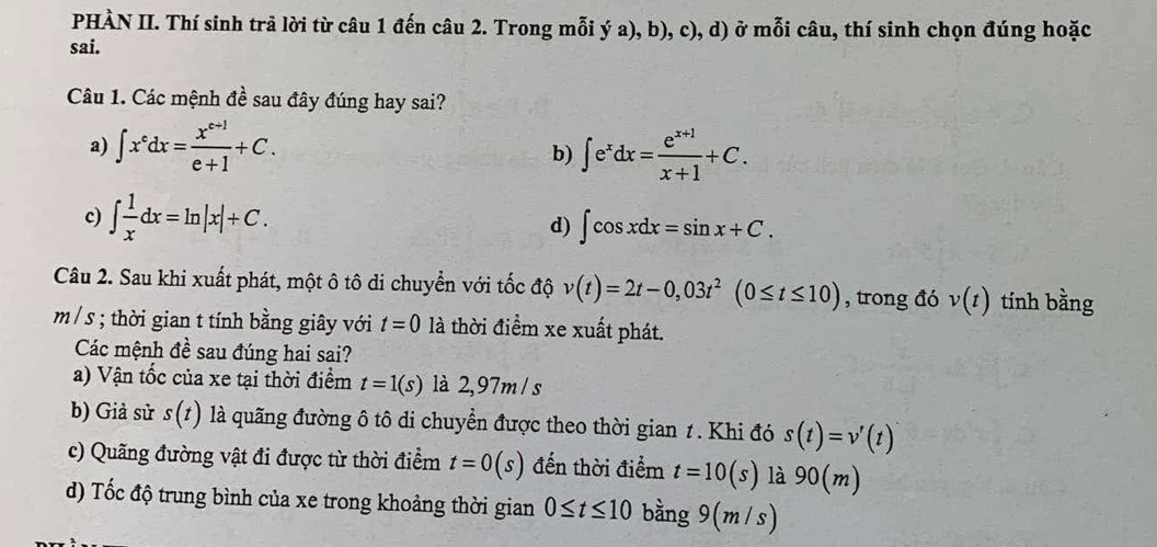 PHÀN II. Thí sinh trả lời từ câu 1 đến câu 2. Trong mỗi ý a), b), c), d) ở mỗi câu, thí sinh chọn đúng hoặc
sai.
Câu 1. Các mệnh đề sau đây đúng hay sai?
a) ∈t x^edx= (x^(e+1))/e+1 +C. ∈t e^xdx= (e^(x+1))/x+1 +C. 
b)
c) ∈t  1/x dx=ln |x|+C.
d) ∈t cos xdx=sin x+C. 
Câu 2. Sau khi xuất phát, một ô tô di chuyển với tốc độ v(t)=2t-0,03t^2(0≤ t≤ 10) , trong đó v(t) tính bằng
m/ s; thời gian t tính bằng giây với t=0 là thời điểm xe xuất phát.
Các mệnh đề sau đúng hai sai?
a) Vận tốc của xe tại thời điểm t=1(s) là 2,97m / s
b) Giả sử s(t) là quãng đường ô tô di chuyển được theo thời gian 1. Khi đó s(t)=v'(t)
c) Quãng đường vật đi được từ thời điểm t=0(s) đến thời điểm t=10(s) là 90(m)
d) Tốc độ trung bình của xe trong khoảng thời gian 0≤ t≤ 10 bằng 9(η n/s