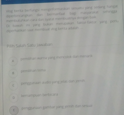 Vlog berita berfungsi menginformasikan sesuatu yang sedang hangat
diperbincangkan dan bermanfaat bagi masyarakat sehingga
membutuhkan cara dan syarat membuatnya dengan baik.
Di bawah ini yang bukan merupakan faktor-faktor yang perlu
diperhatikan saat membuat vlog berita adalah ....
Pilih Salah Satu Jawaban
A pemilihan warna yang mencolok dan menarik
B pemilihan tema
c penggunaan audio yang jelas dan jernih
D kemampuan berbicara
E penggunaan gambar yang jernih dan sesuai