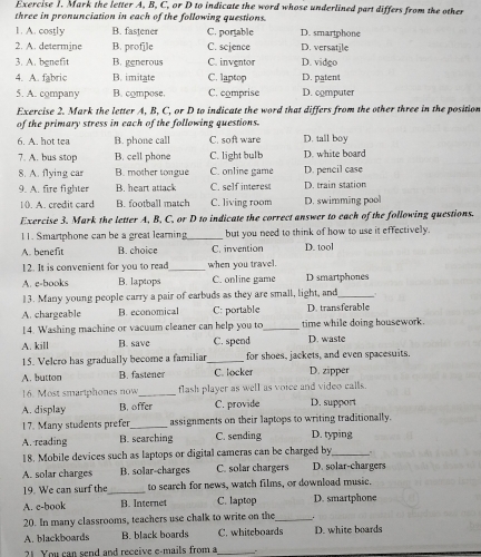 Mark the letter A, B, C, or D to indicate the word whose underlined part differs from the other
three in pronunciation in each of the following questions.
1. A. costly B. fastener C. portable D. smartphone
2. A. determine B. profile C. scjence D. versatile
3. A. benefit B. generous C. inventor D. vidgo
4. A. fabric B. imitate C. laptop D. patent
5. A. company B. compose. C. comprise D. computer
Exercise 2. Mark the letter A, B, C, or D to indicate the word that differs from the other three in the position
of the primary stress in each of the following questions.
6. A. hot tea B. phone call C. soft ware D. tall boy
7. A. bus stop B. cell phone C. light bulb D. white board
8. A. flying car B. mother tongue C. online game D. pencil case
9. A. fire fighter B. heart attack C. self interes D. train station
10. A. credit card B. football match C. living room D. swimming poo
Exercise 3. Mark the letter A, B, C. or D to indicate the correct answer to each of the following questions.
11. Smartphone can be a great learning_ but you need to think of how to use it effectively.
A. benefit B. choice C. invention D. tool
! 2. It is convenient for you to read_ when you travel.
A. e-books B. laptops C. online game D smartphones
13. Many young people carry a pair of earbuds as they are small, light, and_
A. chargeable B. economical C: portable D. transferable
14. Washing machine or vacuum cleaner can help you to_ time while doing housework.
A. kill B. save C. spend D. waste
15. Velcro has gradually become a familiar_ for shoes, jackets, and even spacesuits.
A. button B. fastener C. locker D. zipper
16. Most smartphones now_ flash player as well as voice and video calls.
A. display B. offer C. provide D. support
17. Many students prefer_ assignments on their laptops to writing traditionally.
A. reading B. searching C. sending D. typing
18. Mobile devices such as laptops or digital cameras can be charged by .
A. solar charges B. solar-charges C. solar chargers D. solar-chargers
19. We can surf the_ to search for news, watch films, or download music.
A. e-book B. Internet C. laptop D. smartphone
20. In many classrooms, teachers use chalk to write on the_ .
A. blackboards B. black boards C. whiteboards D. white boards
21 You can send and receive e-mails from a_