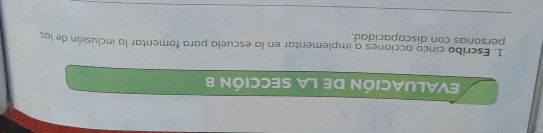EVALUACIÓN DE LA SECCIÓN 8 
1. Escribo cinco acciones a implementar en la escuela para fomentar la inclusión de las 
personas con discapacidad. 
_