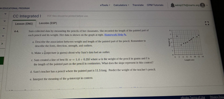 eTools - Calculators - Translate CPM Tutorials salsip27h@rsarts.org 
M EDUCATIONAL PROGRAM 
CC Integrated I PDF files should be printed before use 
Lesson (ENG) Lección (ESP) 
4 4. Sam collected data by measuring the pencils of her classmates. She recorded the length of the painted part of 6
each pencil and its weight. Her data is shown on the graph at right. Homework Help_ 5 
. 
a. Describe the association between weight and length of the painted part of the pencil. Remember to 2 3
describe the form, direction, strength, and outliers. 
2 
1 
b. Make a conjecture (a guess) about why Sam's data had an outlier. 
.
6 8 10 12 14
c. Sam created a line of best fit: w=1.4+0.25l where w is the weight of the pencil in grams and I is 0 2 4 Length (cm) 
the length of the painted part on the pencil in centimeters. What does the slope represent in this context? 
d. Sam's teacher has a pencil where the painted part is 11.5 long. Predict the weight of the teacher's pencil. 
e. Interpret the meaning of the y-intercept in context. 
eBooks Terms of Use Privacy Polic