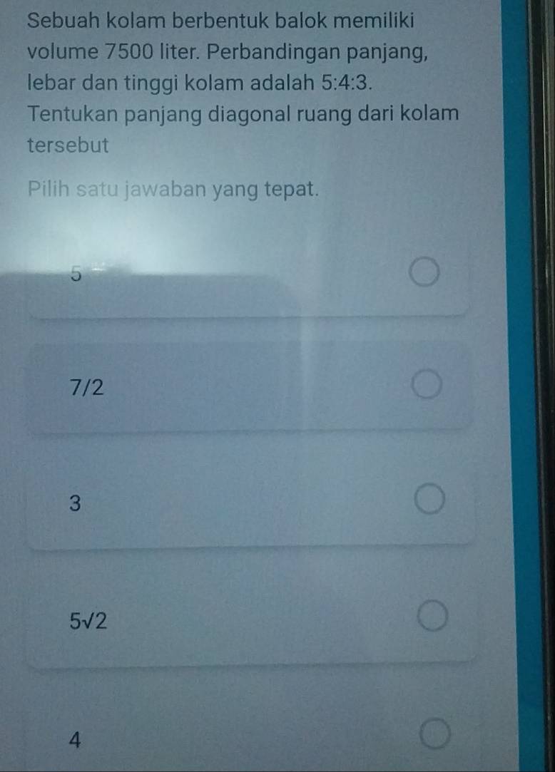 Sebuah kolam berbentuk balok memiliki
volume 7500 liter. Perbandingan panjang,
lebar dan tinggi kolam adalah 5:4:3. 
Tentukan panjang diagonal ruang dari kolam
tersebut
Pilih satu jawaban yang tepat.
5
7/2
3
5sqrt(2)
4