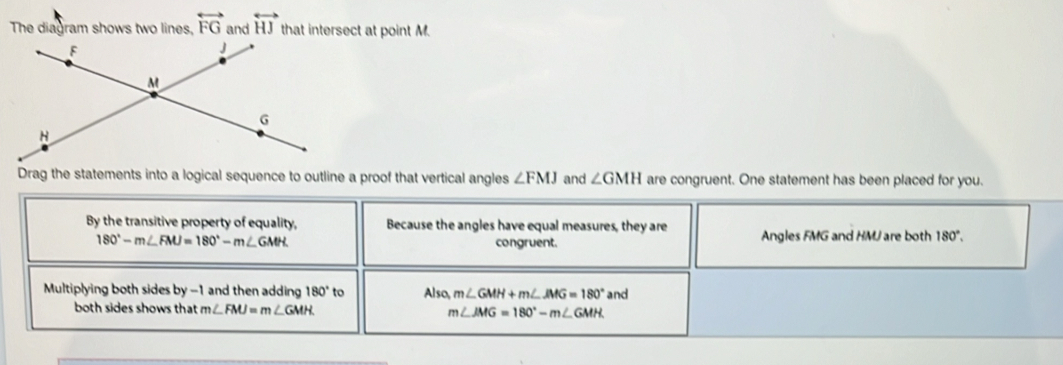 overleftrightarrow FG overleftrightarrow HJ sect at point M.
Drag the statements into a logical sequence to outline a proof that vertical angles ∠ FMJ and ∠ GMH are congruent. One statement has been placed for you.
By the transitive property of equality, Because the angles have equal measures, they are Angles FMG and HMJ are both 180°.
180°-m∠ FMJ=180°-m∠ GMH congruent.
Multiplying both sides by -1 and then adding 180° to Also m∠ GMH+m∠ JMG=180° and
both sides shows that m∠ FMJ=m∠ GMH m∠ JMG=180°-m∠ GMH