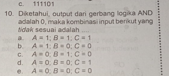 c. 111101
10. Diketahui, output dari gerbang logika AND
adalah 0, maka kombinasi input berikut yang
tidak sesuai adalah ....
a. A=1; B=1; C=1
b. A=1; B=0; C=0
C. A=0; B=1; C=0
d. A=0; B=0; C=1
e. A=0; B=0; C=0