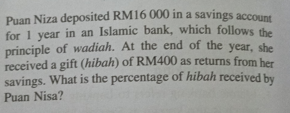 Puan Niza deposited RM16 000 in a savings account 
for 1 year in an Islamic bank, which follows the 
principle of wadiah. At the end of the year, she 
received a gift (hibah) of RM400 as returns from her 
savings. What is the percentage of hibah received by 
Puan Nisa?