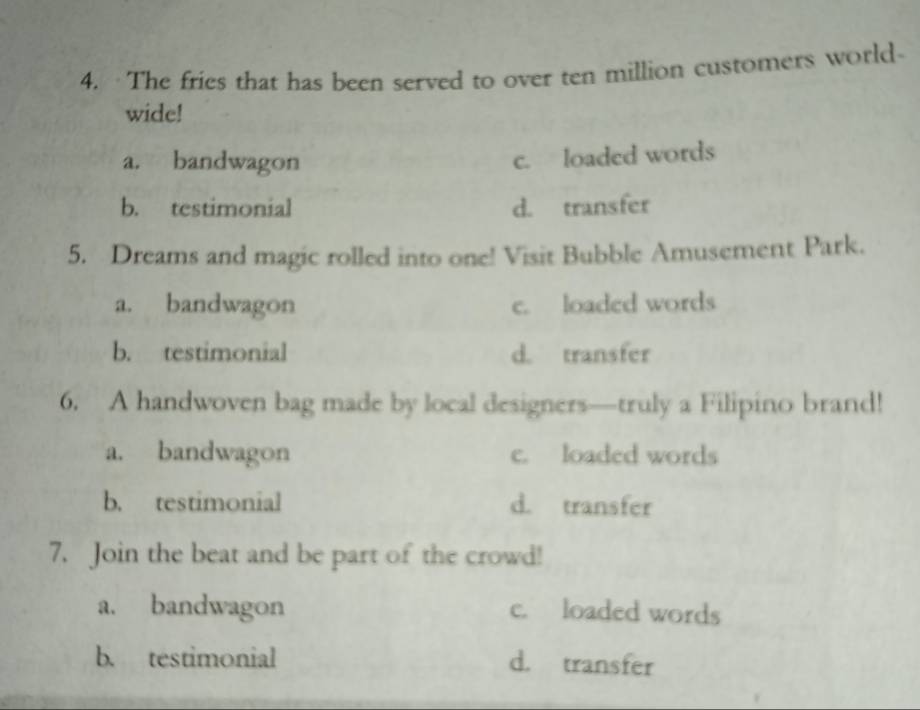 The fries that has been served to over ten million customers world
wide!
a. bandwagon
c. loaded words
b. testimonial d. transfer
5. Dreams and magic rolled into one! Visit Bubble Amusement Park.
a. bandwagon c. loaded words
b. testimonial d. transfer
6. A handwoven bag made by local designers—truly a Filipino brand!
a. bandwagon c. loaded words
b. testimonial d. transfer
7. Join the beat and be part of the crowd!
a. bandwagon c. loaded words
b. testimonial d. transfer