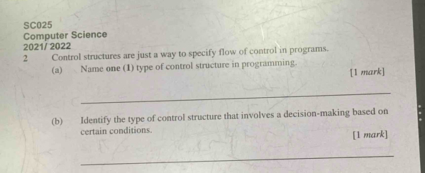 SC025 
Computer Science 
2021/ 2022 
2 Control structures are just a way to specify flow of control in programs. 
(a) Name one (1) type of control structure in programming. 
[1 mark] 
_ 
(b) Identify the type of control structure that involves a decision-making based on 
certain conditions. 
[1 mark] 
_