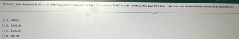 On April 1, Alex deposited $2,000 in an MMDA that pays 3% interest. On July 1, Alex invested $3,000 in a six - month CD that pays 6% interest. How much total interest will Alex have earned by December 317
A. $45 00
B. $240.00
C. $135 00
D. $90 00