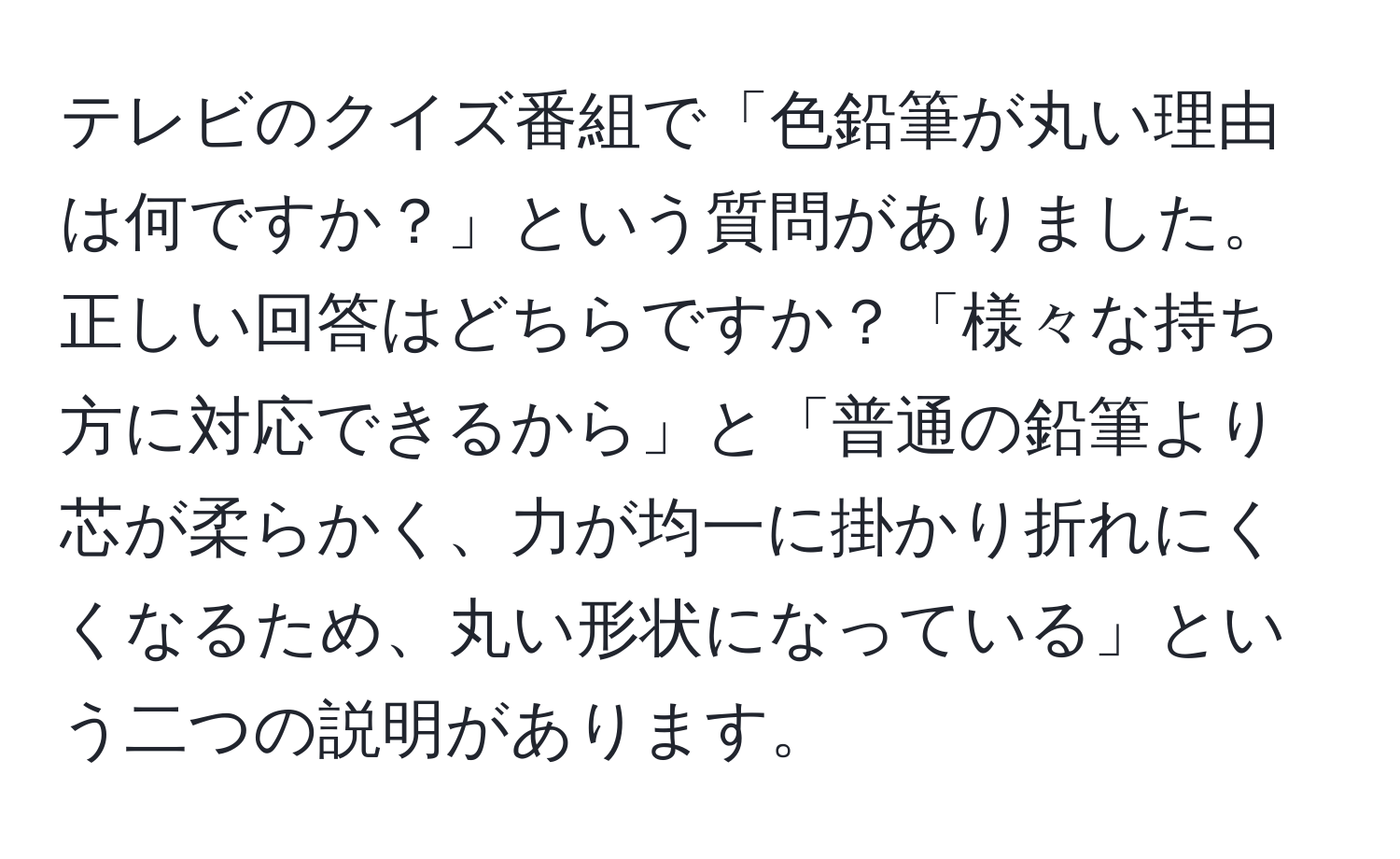 テレビのクイズ番組で「色鉛筆が丸い理由は何ですか？」という質問がありました。正しい回答はどちらですか？「様々な持ち方に対応できるから」と「普通の鉛筆より芯が柔らかく、力が均一に掛かり折れにくくなるため、丸い形状になっている」という二つの説明があります。