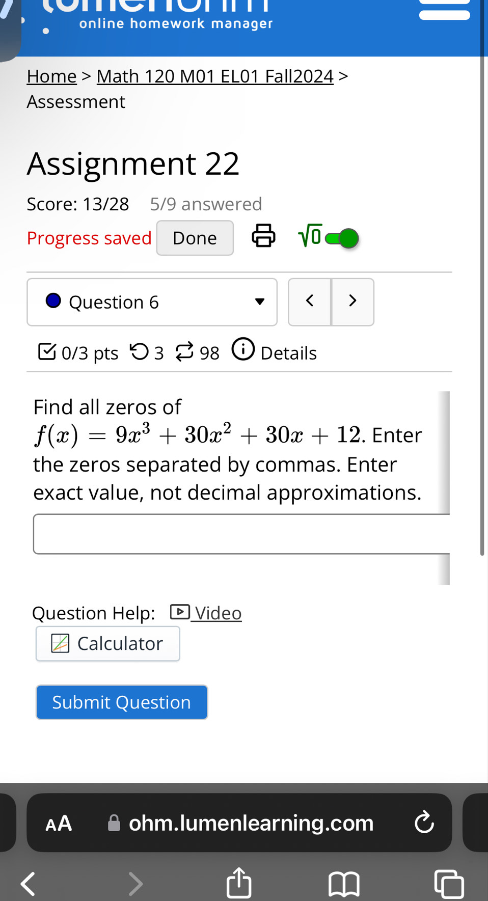 online homework manager 
Home > Math 120 M01 EL01 Fall2024 > 
Assessment 
Assignment 22 
Score: 13/28 5/9 answered 
Progress saved Done 
sqrt(0) 
Question 6 < > 
0/3 pts つ3 98 Details 
Find all zeros of
f(x)=9x^3+30x^2+30x+12. Enter 
the zeros separated by commas. Enter 
exact value, not decimal approximations. 
Question Help: Video 
Calculator 
Submit Question 
AA ohm.lumenlearning.com