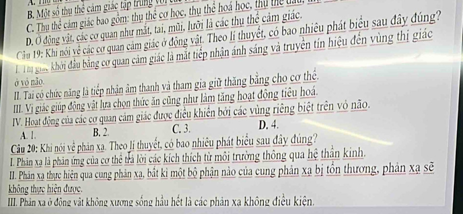 Thể thể
B. Một số thụ thể cảm giác tập trung với t
C. Thu thể cảm giác bao gồm: thụ thể cơ học, thụ thể hoá học, thụ thể đấu
D. Ở động vật, các cơ quan như mắt, tai, mũi, lưỡi là các thụ thể cảm giác.
Cầu 19: Khi nói về các cơ quan cảm giác ở động vật. Theo lí thuyết, có bao nhiều phát biểu sau đây đúng
T Thị giác khởi đầu bằng cơ quan cảm giác là mắt tiếp nhận ánh sáng và truyền tín hiệu đến vùng thị giác
ở vô não.
II. Tai có chức năng là tiếp nhận âm thanh và tham gia giữ thăng bằng cho cơ thể.
III. Vị giác giúp động vật lựa chọn thức ăn cũng như làm tăng hoạt động tiêu hoá.
IV. Hoạt động của các cơ quan cảm giác được điều khiển bởi các vùng riêng biệt trên vỏ não.
A. 1. B. 2. C. 3. D. 4.
Câu 20: Khi nói về phản xạ. Theo lí thuyết, có bao nhiêu phát biểu sau đây đúng?
I. Phân xạ là phản ứng của cơ thể trả lời các kích thích từ môi trường thông qua hệ thần kinh.
II. Phân xạ thực hiện qua cung phản xạ, bất kì một bộ phận nào của cung phản xạ bị tồn thương, phản xạ sẽ
không thực hiện được.
III. Phản xa ở động vật không xương sống hầu hết là các phản xa không điều kiện.