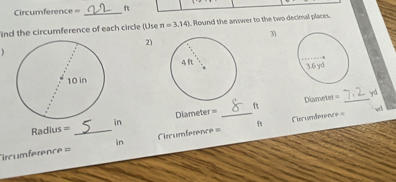 Circumference = _ ft
find the circumference of each circle (Use π =3.14). Round the answer to the two decimal places. 
3) 
2) 
)
Diameter = _ yd
Circumference= vd
Radius = in Diameter = _ ft
rcumference = _ in Circumference = ft