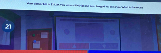 Your dinner bill is $22.79. You leave a20% tip and are charged 7% sales tax. What is the total? 
21