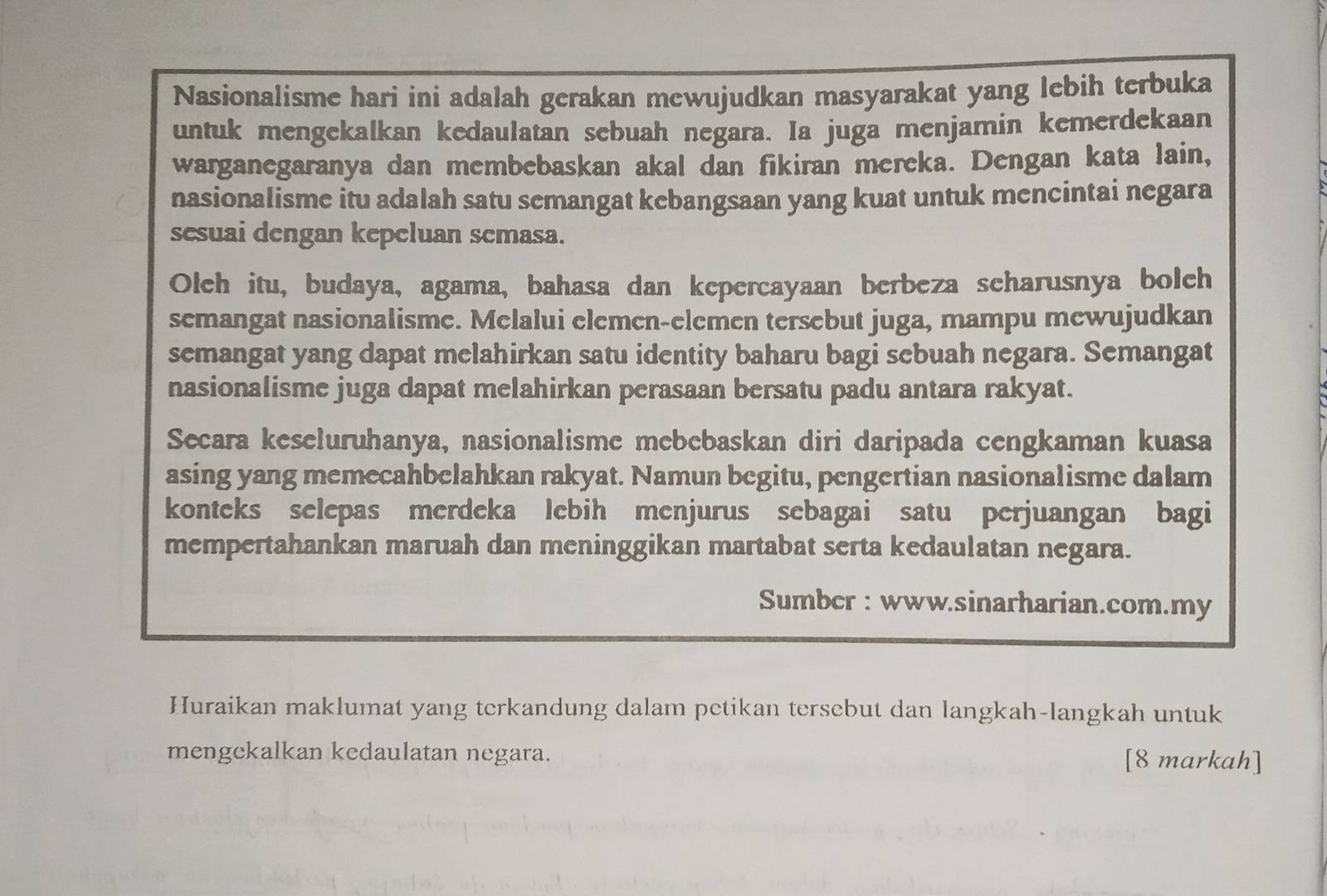 Nasionalisme hari ini adalah gerakan mewujudkan masyarakat yang lebih terbuka 
untuk mengekalkan kedaulatan sebuah negara. Ia juga menjamin kemerdekaan 
warganegaranya dan membebaskan akal dan fikiran mereka. Dengan kata lain, 
nasionalisme itu adalah satu semangat kebangsaan yang kuat untuk mencintai negara 
sesuai dengan kepcluan semasa. 
Oleh itu, budaya, agama, bahasa dan kepercayaan berbeza scharusnya bolch 
semangat nasionalisme. Melalui elemen-elemen tersebut juga, mampu mewujudkan 
semangat yang dapat melahirkan satu identity baharu bagi sebuah negara. Semangat 
nasionalisme juga dapat melahirkan perasaan bersatu padu antara rakyat. 
Secara keseluruhanya, nasionalisme mebebaskan diri daripada cengkaman kuasa 
asing yang memecahbelahkan rakyat. Namun begitu, pengertian nasionalisme dalam 
konteks selepas merdeka lebih menjurus sebagai satu perjuangan bagi 
mempertahankan maruah dan meninggikan martabat serta kedaulatan negara. 
Sumbcr : www.sinarharian.com.my 
Huraikan maklumat yang terkandung dalam petikan tersebut dan langkah-langkah untuk 
mengekalkan kedaulatan negara. [8 markah]