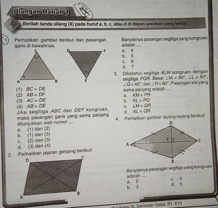 Ulangan Harian 4
A Berilah tanda silang (X) pada huruf a, b, c, atau d di depan jawaban yang benar!
1) Perhatikan gambar berikut dan pasangan Banyaknya pasangan segitiga yang kongruen
garis di bawahnya.adalah ....
a. 4
b. 5
c. 6
d. 7
3. Diketahui segitiga KLM kongruen dengan
segitiga PQR. Besar ∠ M=80°, ∠ L=60°, 
(1) BC=DE ∠ Q=40° , dan ∠ R=60°. Pasangan sisi yang
(2) AB=DF sama panjang adalah ....
a. KM=PR
(3) AC=DE b. KL=PQ
(4) AB=DE c. LM=QR
Jika segitiga ABC dan DEF kongruen,
maka pasangan garis yang sama panjang d. KL=QR
ditunjukkan oleh nomor .... 4. Perhatikan gambar layang-layang berikut!
a. (1) dan (2)
b. (1) dan (3)
c. (2) dan (3)
d. (3) dan (4)
2. Perhatikan jajaran genjang berikut!
Banyaknya pasangan segitiga yang kongruen
adalah ....
c. 4
a. 2
b. 3 d. 5
n Kelas IX. Semester Gasal. R1. K13