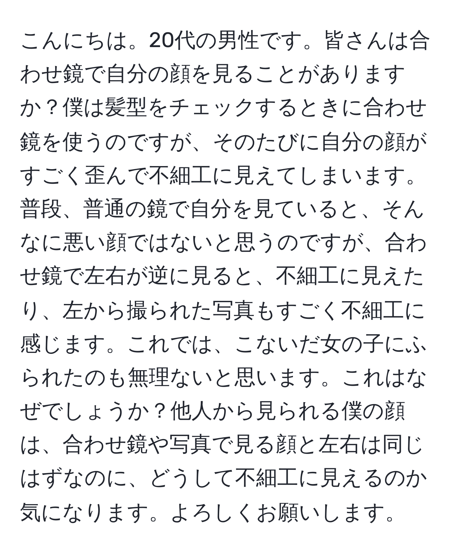 こんにちは。20代の男性です。皆さんは合わせ鏡で自分の顔を見ることがありますか？僕は髪型をチェックするときに合わせ鏡を使うのですが、そのたびに自分の顔がすごく歪んで不細工に見えてしまいます。普段、普通の鏡で自分を見ていると、そんなに悪い顔ではないと思うのですが、合わせ鏡で左右が逆に見ると、不細工に見えたり、左から撮られた写真もすごく不細工に感じます。これでは、こないだ女の子にふられたのも無理ないと思います。これはなぜでしょうか？他人から見られる僕の顔は、合わせ鏡や写真で見る顔と左右は同じはずなのに、どうして不細工に見えるのか気になります。よろしくお願いします。