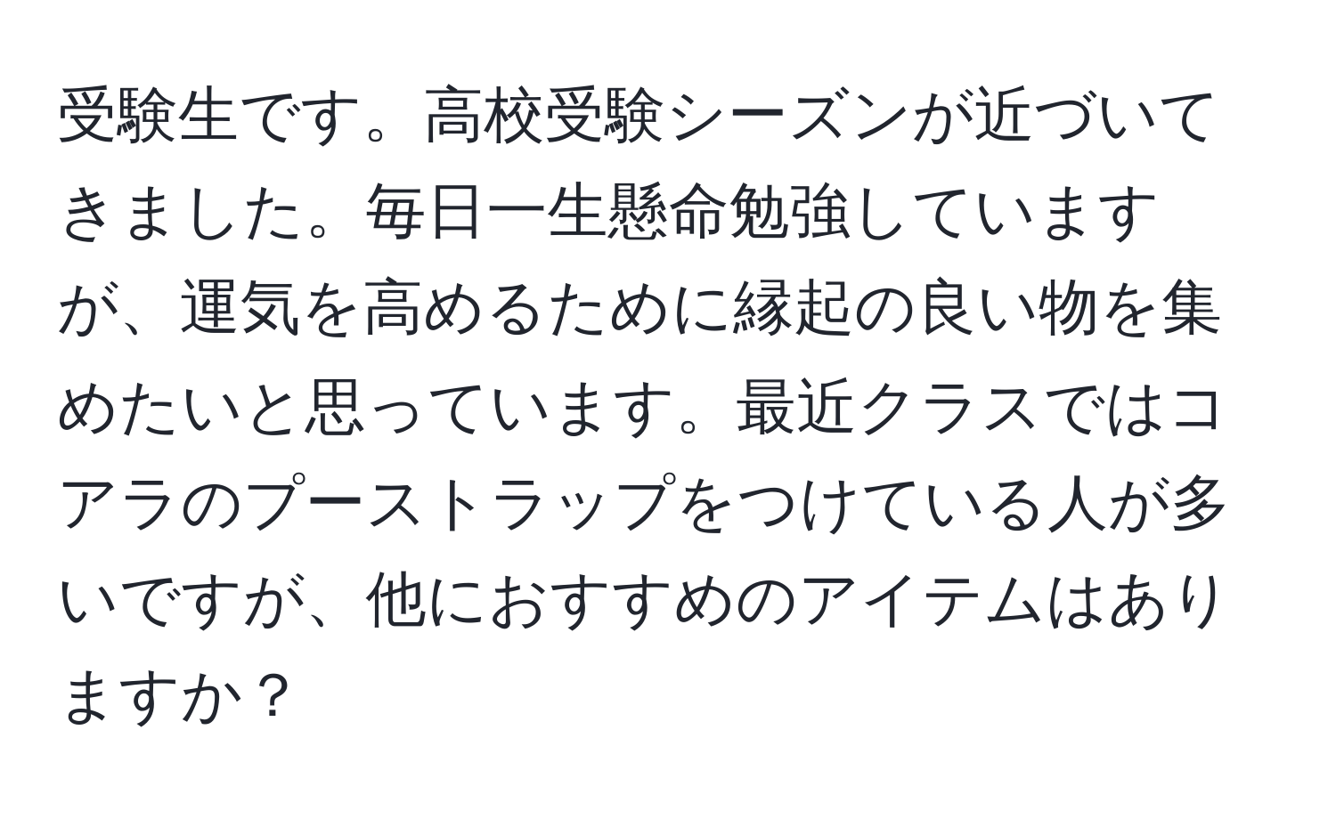 受験生です。高校受験シーズンが近づいてきました。毎日一生懸命勉強していますが、運気を高めるために縁起の良い物を集めたいと思っています。最近クラスではコアラのプーストラップをつけている人が多いですが、他におすすめのアイテムはありますか？