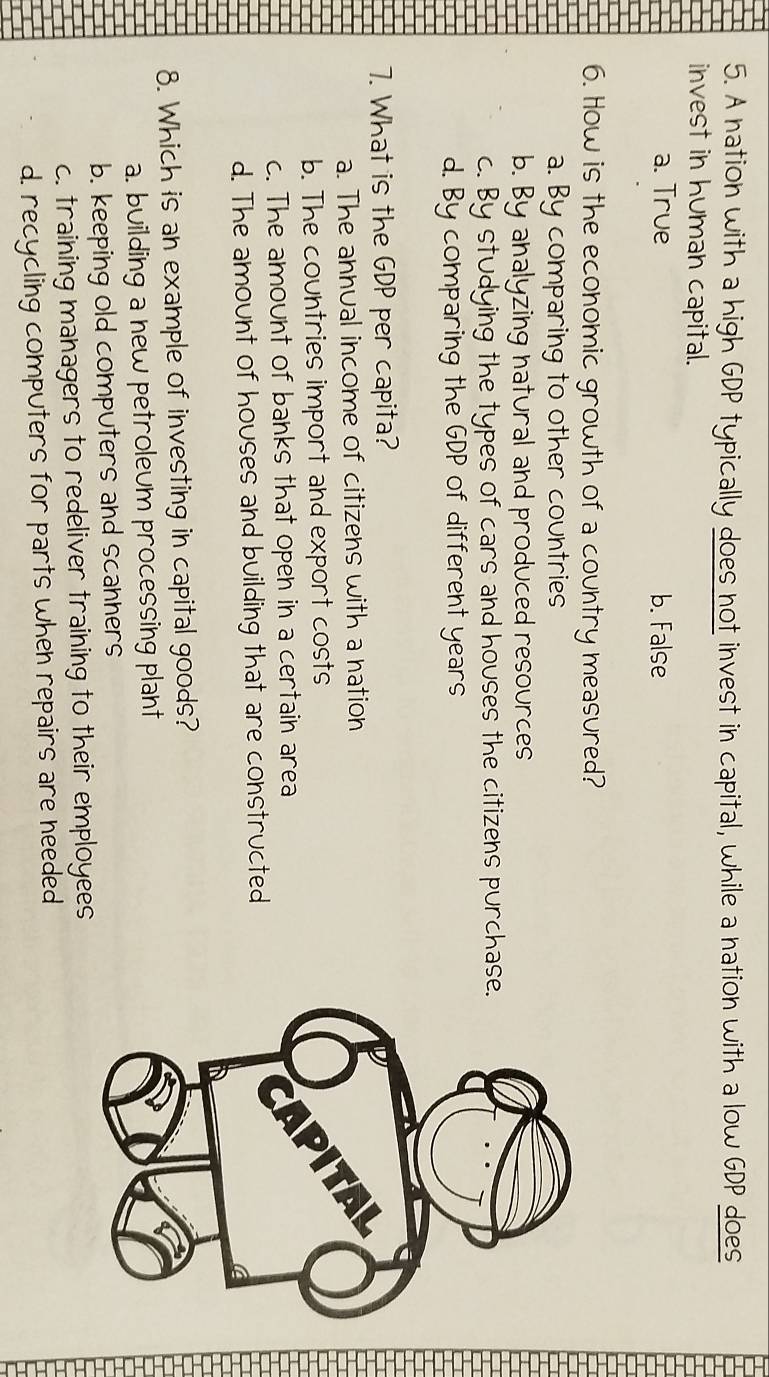 A nation with a high GDP typically does not invest in capital, while a nation with a low GDP does
invest in human capital.
a. True b. False
6. How is the economic growth of a country measured?
a. By comparing to other countries
b. By analyzing natural and produced resources
c. By studying the types of cars and houses the citizens purchase.
d. By comparing the GDP of different years
7. What is the GDP per capita?
a. The annual income of citizens with a nation
b. The countries import and export costs
c. The amount of banks that open in a certain area
d. The amount of houses and building that are constructed
8. Which is an example of investing in capital goods?
a. building a new petroleum processing plant
b. keeping old computers and scanners
c. training managers to redeliver training to their employees
d. recycling computers for parts when repairs are needed