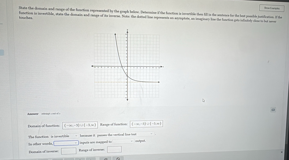 Show Examples 
State the domain and range of the function represented by the graph below. Determine if the function is invertible then fill in the sentence for the best possible justification. If the 
function is invertible, state the domain and range of its inverse. Note: the dotted line represents an asymptote, an imaginary line the function gets infinitely close to but never 
touches. 
Answer Attempt 1 out of 2 
Domain of function: (-∈fty ,-3)∪ (-3,∈fty ) Range of function: (-∈fty ,-5)∪ (-5,∈fty )
The function is invertible because it passes the vertical line test 
In other words, inputs are mapped to output. 
Domain of inverse: □ Range of inverse: □ 
×