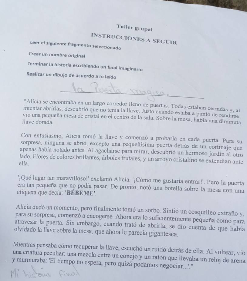 Taller grupal
INSTRUCCIONES A SEGUIR
Leer el siguiente fragmento seleccionado
Crear un nombre original
Terminar la historia escribiendo un final imaginario
Realizar un dibujo de acuerdo a lo leído
_
"Alicia se encontraba en un largo corredor lleno de puertas. Todas estaban cerradas y, al
intentar abrirlas, descubrió que no tenía la llave. Justo cuando estaba a punto de rendirse.
vio una pequeña mesa de cristal en el centro de la sala. Sobre la mesa, había una diminuta
llave dorada.
Con entusiasmo, Alicia tomó la llave y comenzó a probarla en cada puerta. Para su
sorpresa, ninguna se abrió, excepto una pequeñísima puerta detrás de un cortinaje que
apenas había notado antes. Al agacharse para mirar, descubrió un hermoso jardín al otro
lado. Flores de colores brillantes, árboles frutales, y un arroyo cristalino se extendían ante
ella.
'¡Qué lugar tan maravilloso!' exclamó Alicia. '¡Cómo me gustaría entrar!'. Pero la puerta
era tan pequeña que no podía pasar. De pronto, notó una botella sobre la mesa con una
etiqueta que decía: 'BÉBEME'.
Alicia dudó un momento, pero finalmente tomó un sorbo. Sintió un cosquilleo extraño y,
para su sorpresa, comenzó a encogerse. Ahora era lo suficientemente pequeña como para
atravesar la puerta. Sin embargo, cuando trató de abrirla, se dio cuenta de que había
olvidado la llave sobre la mesa, que ahora le parecía gigantesca.
Mientras pensaba cómo recuperar la llave, escuchó un ruido detrás de ella. Al voltear, vio
una criatura peculiar: una mezcla entre un conejo y un ratón que llevaba un reloj de arena
y murmuraba: 'El tiempo no espera, pero quizá podamos negociar...'."