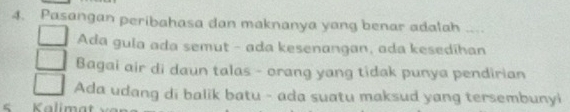 Pasangan peribahasa dan maknanya yang benar adalah . _
Ada gula ada semut - ada kesenangan, ada kesedihan
Bagai air di daun talas - orang yang tidak punya pendirian
Ada udang di balik batu - ada suatu maksud yang tersembunyi
s Kalimat