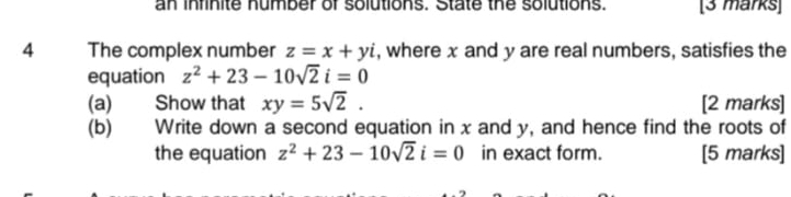 an inrinite humber of solutions. State the solutions. [3 marks] 
4 The complex number z=x+yi , where x and y are real numbers, satisfies the 
equation z^2+23-10sqrt(2)i=0
(a) Show that xy=5sqrt(2). [2 marks] 
(b) Write down a second equation in x and y, and hence find the roots of 
the equation z^2+23-10sqrt(2)i=0 in exact form. [5 marks]