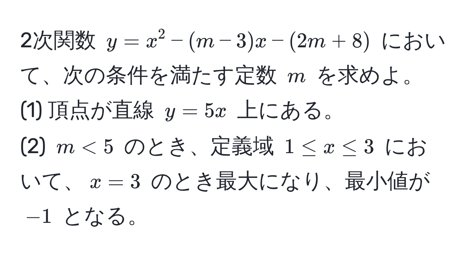 2次関数 $y = x^2 - (m-3)x - (2m + 8)$ において、次の条件を満たす定数 $m$ を求めよ。  
(1) 頂点が直線 $y = 5x$ 上にある。  
(2) $m < 5$ のとき、定義域 $1 ≤ x ≤ 3$ において、$x = 3$ のとき最大になり、最小値が $-1$ となる。