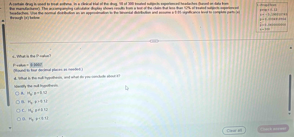 A certain drug is used to treat asthma. In a clinical trial of the drug, 18 of 300 treated subjects experienced headaches (based on data from 1 -PropZTest
the manufacturer). The accompanying calculator display shows results from a test of the claim that less than 12% of treated subjects experienced
headaches. Use the normal distribution as an approximation to the binomial distribution and assume a 0.05 significance level to complete parts (a) prop <0.12
z=-3.198010745
through (e) below
p=0.0006918956
hat p=0.060000000
n=300
c. What is the P -value?
P -value =0.0007
(Round to four decimal places as needed.)
d. What is the null hypothesis, and what do you conclude about it?
Identify the null hypothesis.
A. H_0:p=0.12
B. H_0:p>0.12
C. H_0:p!= 0.12
D. H_0:p<0.12
Clear all Check answer