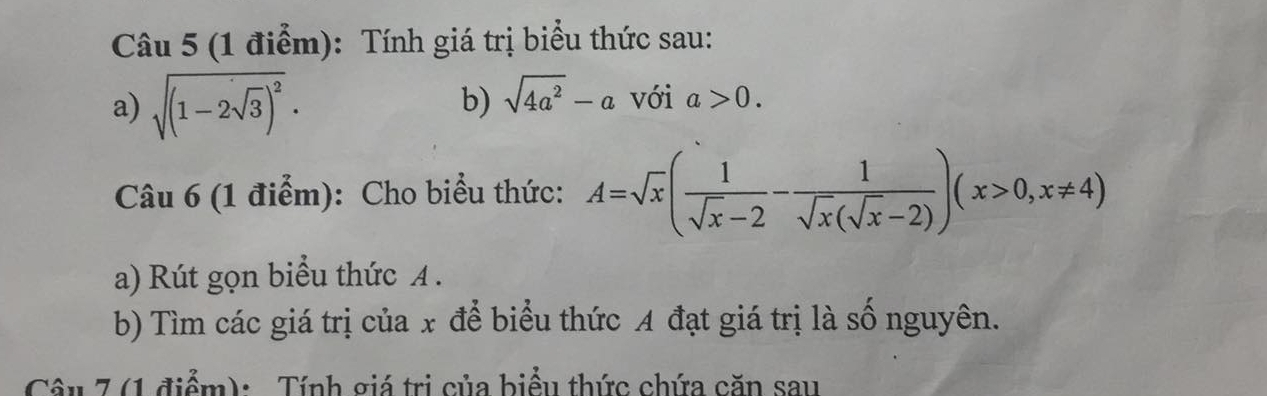 Tính giá trị biểu thức sau: 
b) sqrt(4a^2)-a
a) sqrt((1-2sqrt 3))^2. với a>0. 
Câu 6 (1 điểm): Cho biểu thức: A=sqrt(x)( 1/sqrt(x)-2 - 1/sqrt(x)(sqrt(x)-2) )(x>0,x!= 4)
a) Rút gọn biểu thức A. 
b) Tìm các giá trị của x để biểu thức A đạt giá trị là số nguyên. 
Cêu 7 (1 điểm): Tính giá trị của biểu thức chứa căn sau