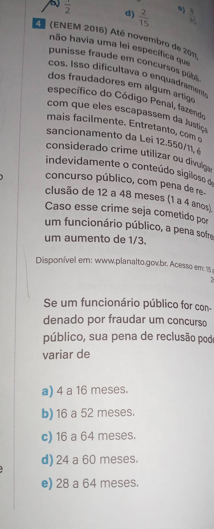  1/2 
e)
d)  2/15   8/35 
4º (ENEM 2016) Até novembro de 2011
hão havia uma lei específica que
punisse fraude em concursos públi
cos. Isso dificultava o enquadramento
dos fraudadores em algum artigo 
específico do Código Penal, fazendo
com que eles escapassem da Justiça
mais facilmente. Entretanto, com o
sancionamento da Lei 12.550/11, é
considerado crime utilizar ou divulgar
indevidamente o conteúdo sigiloso de
concurso público, com pena de re-
clusão de 12 a 48 meses (1 a 4 anos).
Caso esse crime seja cometido por
um funcionário público, a pena sofre
um aumento de 1/3.
Disponível em: www.planalto.gov.br. Acesso em: 15 a
Se um funcionário público for con-
denado por fraudar um concurso
público, sua pena de reclusão podo
variar de
a) 4 a 16 meses.
b) 16 a 52 meses.
c) 16 a 64 meses.
d) 24 a 60 meses.
e) 28 a 64 meses.