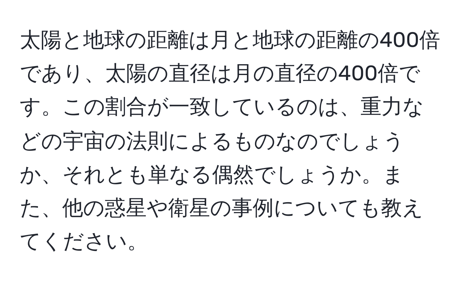 太陽と地球の距離は月と地球の距離の400倍であり、太陽の直径は月の直径の400倍です。この割合が一致しているのは、重力などの宇宙の法則によるものなのでしょうか、それとも単なる偶然でしょうか。また、他の惑星や衛星の事例についても教えてください。