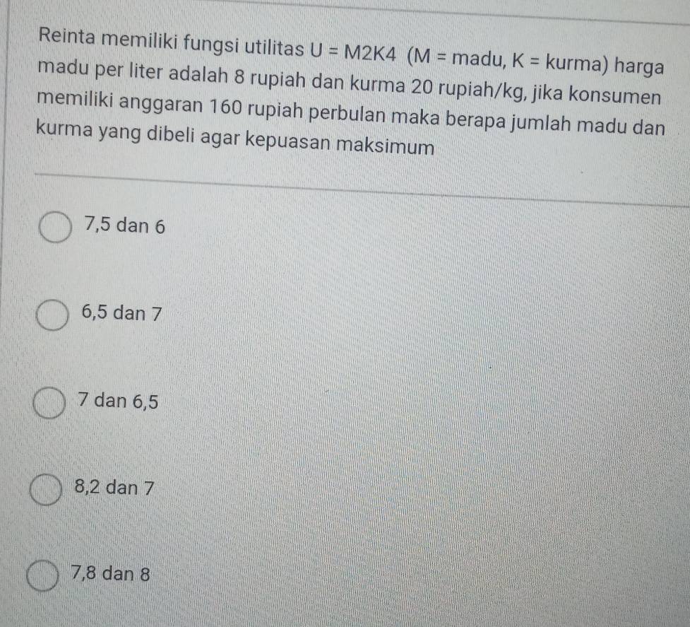 Reinta memiliki fungsi utilitas U=M2K4(M=madu,K=kurma) harga
madu per liter adalah 8 rupiah dan kurma 20 rupiah/kg, jika konsumen
memiliki anggaran 160 rupiah perbulan maka berapa jumlah madu dan
kurma yang dibeli agar kepuasan maksimum
7, 5 dan 6
6, 5 dan 7
7 dan 6, 5
8, 2 dan 7
7, 8 dan 8