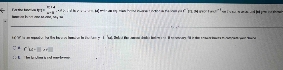 For the function f(x)= (3x+4)/x-5 , x!= 5; that is one-to-one, (a) write an equation for the inverse function in the form y=f^(-1)(x) , (b) graph f and f^(-1) on the same axes, and (c) give the domair
function is not one-to-one, say so.
(a) Write an equation for the inverse function in the form y=f^(-1)(x) Select the correct choice below and, if necessary, fill in the answer boxes to complete your choice.
A. f^(-1)(x)=□ , x!= □
B. The function is not one-to-one