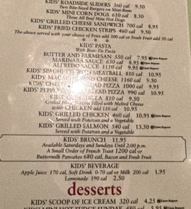 KIDS ROADSIDE SLIDERS 360 cal 9.50
Two Bite-Sized Burgers on Misi-Buns 
KIDS' MINL CORN DOGS 610 cal 8.50
Three All Beef Mim Hot Dogs 
KIDS' GRILLED CHEESE SANDWICH 700 cal 8.95
KIDS’ FRIED CHICKEN STRIPS 460 cal 9.50
The above served with your choice of Fries add 300 cal or Fresh Fruit add 50 cal 

KIDS' PASTA 
Wirb Bon-Tie Pasta 
BUTTER AND PARMESAN 550 cal 7.95
ARINARA SAUCE 630 cal 8.95 =
AIEREDO 5ACCE 1110 cal 9.95 0=== 
KIDS SPA GH NN MEATBALL 810 cal 10.95
KIDS/ MACA CHEESE 1160 cal 9.50
KIDS CHE AD PIZZA 1000 cal 9.95
KIDS PEPPES EAD PIZZA 990 cal 10.95
CBS C a DILA 810 cal 9.50
Griled Fim Crtilas Filled with Melted Cheese 
with CHICKEN add 110 cal 10.95
IDS' GRILLED CHICKEN 460 cal 10.95 =
Served with Potatoes and a Vegetable 
KIDS’ GRILLED SALMON 540 cal 13.50 @~ 
Served with Potatoes and a Vegetable 
KIDS' BRUNCH 11.95
Available Saturdays and Sundays Until 2:00 p.m. 
A Small Order of French Toast 1200 cal or 
Buttermilk Pancakes 680 cal, Bacon and Fresb Fruit 
KIDS' BEVERAGE 
Apple Juice 170 cal, Soft Drik 0-70 cal or Milk 200 cal 1.95
Lemonade 190 cal 2.50
desserts 
KIDS' SCOOP OF ICE CREAM 320 cal 4.25 0==