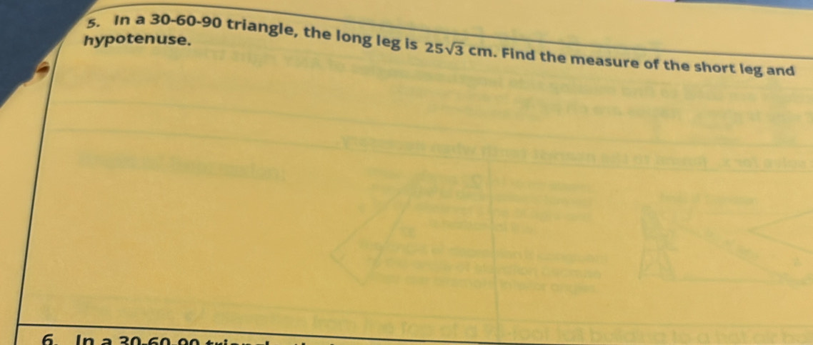 hypotenuse. 
s. In a 30 - 60 - 90 triangle, the long leg is 25sqrt(3)cm. Find the measure of the short leg and
6 in