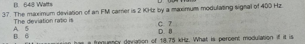 B. 648 Watts
D.
37. The maximum deviation of an FM carrier is 2 KHz by a maximum modulating signal of 400 Hz.
The deviation ratio is
A. 5 C. 7
B. 6 D. 8
as a frequency deviation of 18.75 kHz. What is percent modulation if it is