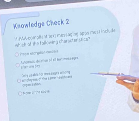 Knowledge Check 2
HIPAA-compliant text messaging apps must include
which of the following characteristics?
Proper encryption controis
Automatic deletion of all text messages
after one day
Only usable for messages among
employees of the same healthcare
organization
None of the above