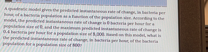 A quadratic model gives the predicted instantaneous rate of change, in bacteria per
hour; of a bacteria population as a function of the population size. According to the 
model, the predicted instantaneous rate of change is ( bacteria per hour for a 
population size of 0, and the maximum predicted instantaneous rate of change is
0.4 bacteria per hour for a population size of 8,000. Based on this model, what is 
the predicted instantaneous rate of change, in bacteria per hour, of the bacteria 
population for a population size of 800?