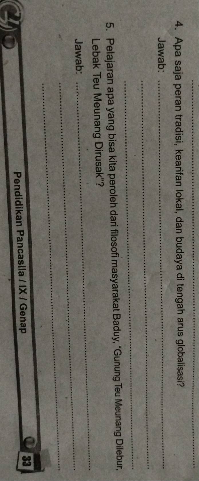Apa saja peran tradisi, kearifan lokal, dan budaya di tengah arus globalisasi? 
Jawab: 
_ 
_ 
_ 
5. Pelajaran apa yang bisa kita peroleh dari filosofi masyarakat Baduy, “Gunung Teu Meunang Dilebur, 
_ 
Lebak Teu Meunang Dirusak”? 
_ 
Jawab: 
_ 
Pendidikan Pancasila / IX / Genap 
33