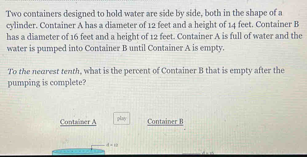 Two containers designed to hold water are side by side, both in the shape of a 
cylinder. Container A has a diameter of 12 feet and a height of 14 feet. Container B 
has a diameter of 16 feet and a height of 12 feet. Container A is full of water and the 
water is pumped into Container B until Container A is empty. 
To the nearest tenth, what is the percent of Container B that is empty after the 
pumping is complete? 
Container A play 
Container B
d=12
d=16