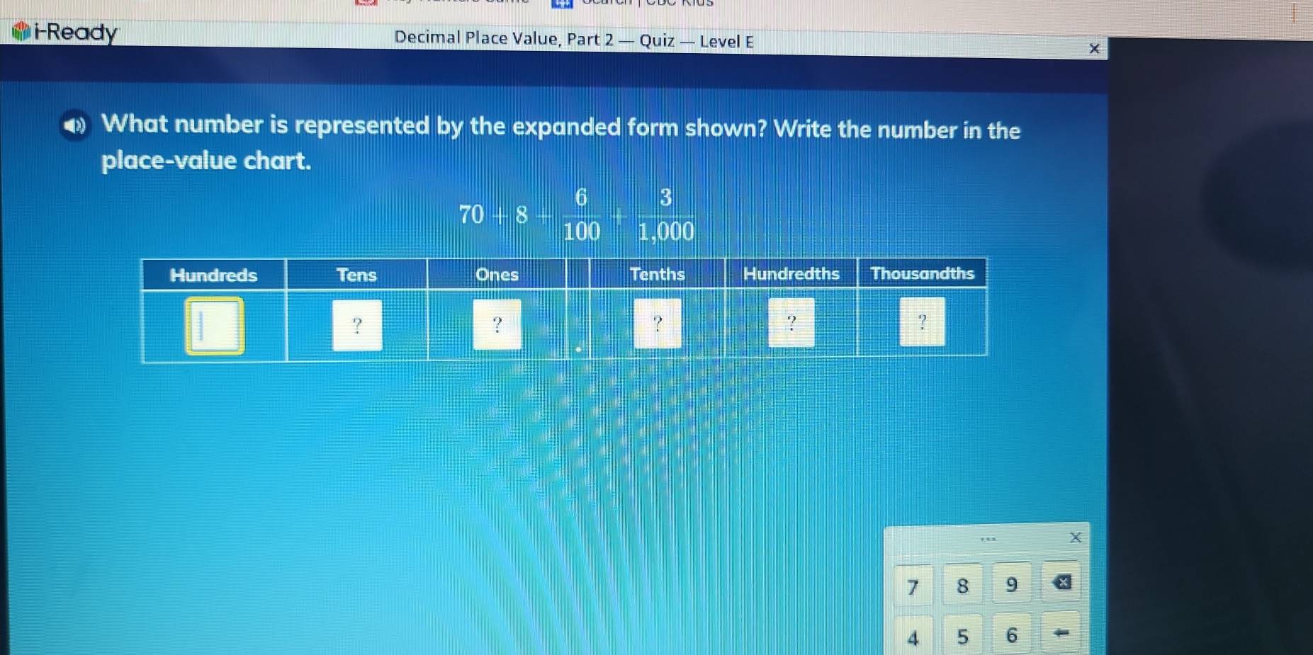 i-Ready Decimal Place Value, Part 2 — Quiz — Level E 
φ What number is represented by the expanded form shown? Write the number in the 
place-value chart.
6 3
70 + 8
100 1,000.
7 8 9
4 5 6